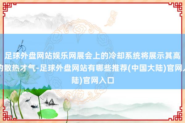 足球外盘网站娱乐网展会上的冷却系统将展示其高效的散热才气-足球外盘网站有哪些推荐(中国大陆)官网入口