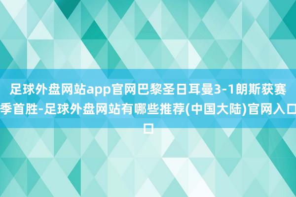 足球外盘网站app官网巴黎圣日耳曼3-1朗斯获赛季首胜-足球外盘网站有哪些推荐(中国大陆)官网入口