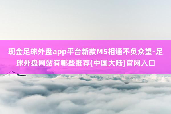 现金足球外盘app平台新款M5相通不负众望-足球外盘网站有哪些推荐(中国大陆)官网入口