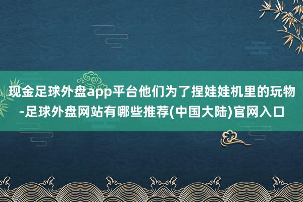 现金足球外盘app平台他们为了捏娃娃机里的玩物-足球外盘网站有哪些推荐(中国大陆)官网入口