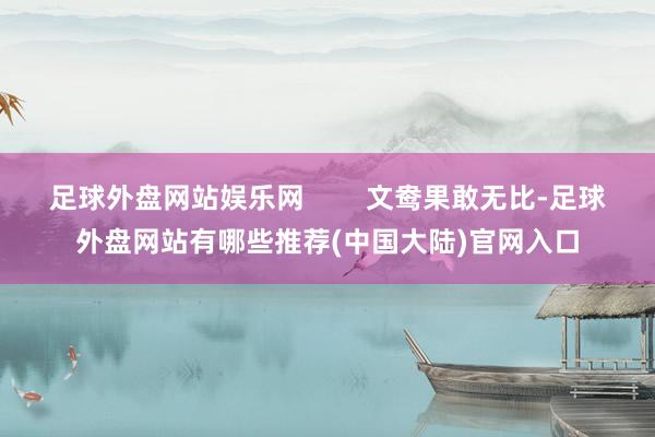 足球外盘网站娱乐网        文鸯果敢无比-足球外盘网站有哪些推荐(中国大陆)官网入口