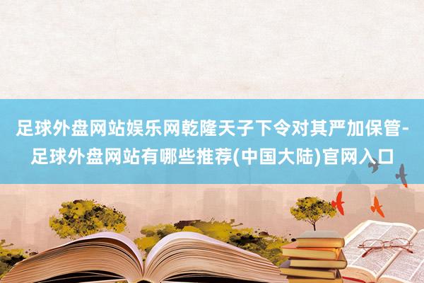 足球外盘网站娱乐网乾隆天子下令对其严加保管-足球外盘网站有哪些推荐(中国大陆)官网入口