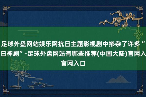 足球外盘网站娱乐网抗日主题影视剧中掺杂了许多“抗日神剧”-足球外盘网站有哪些推荐(中国大陆)官网入口