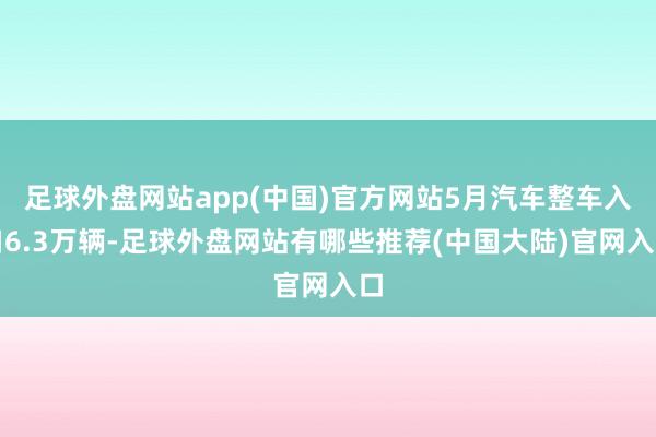 足球外盘网站app(中国)官方网站5月汽车整车入口6.3万辆-足球外盘网站有哪些推荐(中国大陆)官网入口