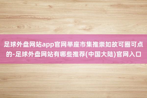 足球外盘网站app官网举座市集推崇如故可圈可点的-足球外盘网站有哪些推荐(中国大陆)官网入口