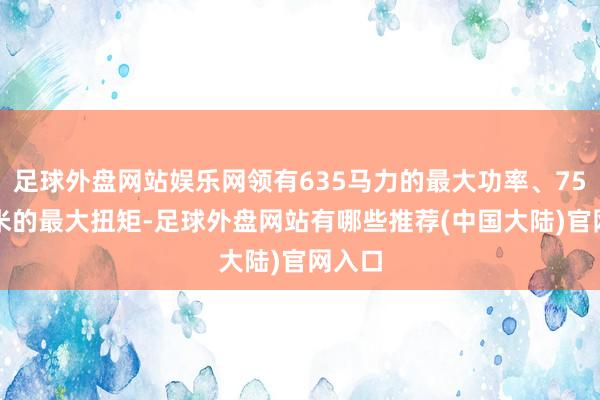 足球外盘网站娱乐网领有635马力的最大功率、750牛·米的最大扭矩-足球外盘网站有哪些推荐(中国大陆)官网入口