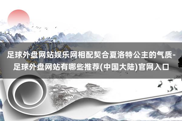 足球外盘网站娱乐网相配契合夏洛特公主的气质-足球外盘网站有哪些推荐(中国大陆)官网入口