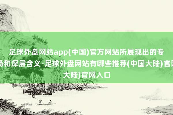 足球外盘网站app(中国)官方网站所展现出的专有立场和深层含义-足球外盘网站有哪些推荐(中国大陆)官网入口