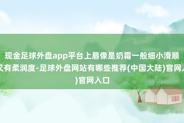 现金足球外盘app平台上唇像是奶霜一般细小滑顺、又有柔润度-足球外盘网站有哪些推荐(中国大陆)官网入口