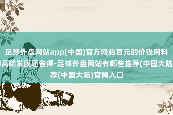 足球外盘网站app(中国)官方网站百元的价钱用料比300+的高端发膜还舍得-足球外盘网站有哪些推荐(中国大陆)官网入口