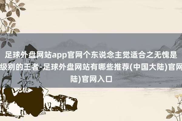 足球外盘网站app官网个东说念主觉适合之无愧是这个级别的王者-足球外盘网站有哪些推荐(中国大陆)官网入口