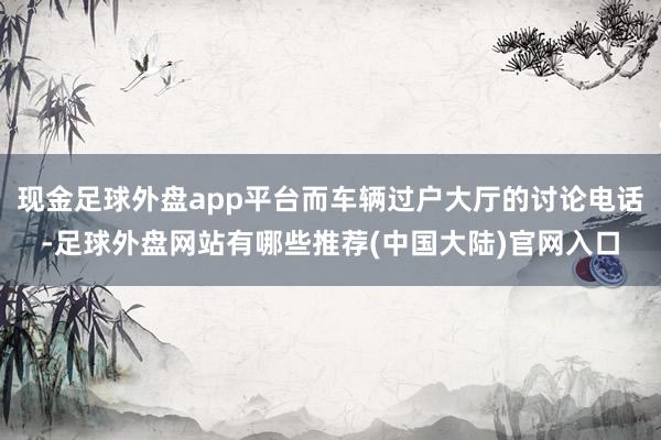 现金足球外盘app平台而车辆过户大厅的讨论电话-足球外盘网站有哪些推荐(中国大陆)官网入口