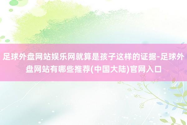 足球外盘网站娱乐网就算是孩子这样的证据-足球外盘网站有哪些推荐(中国大陆)官网入口