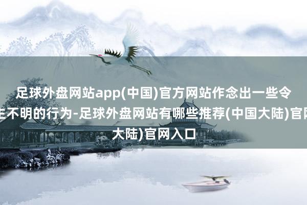 足球外盘网站app(中国)官方网站作念出一些令东谈主不明的行为-足球外盘网站有哪些推荐(中国大陆)官网入口