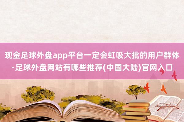 现金足球外盘app平台一定会虹吸大批的用户群体-足球外盘网站有哪些推荐(中国大陆)官网入口