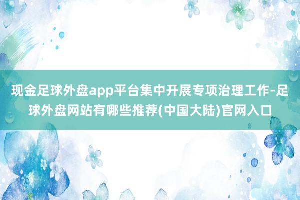 现金足球外盘app平台集中开展专项治理工作-足球外盘网站有哪些推荐(中国大陆)官网入口