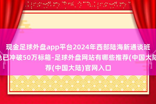 现金足球外盘app平台2024年西部陆海新通谈班列运载货色已冲破50万标箱-足球外盘网站有哪些推荐(中国大陆)官网入口