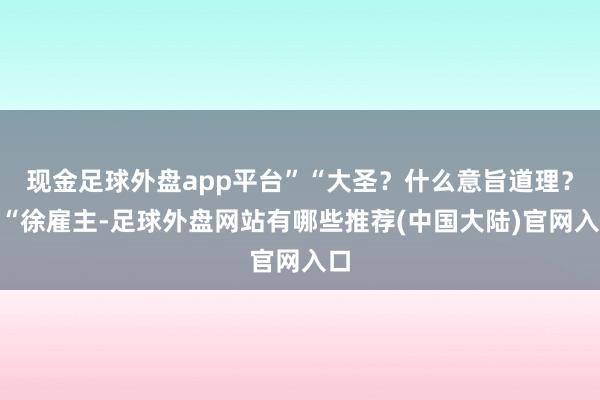 现金足球外盘app平台”“大圣？什么意旨道理？”“徐雇主-足球外盘网站有哪些推荐(中国大陆)官网入口