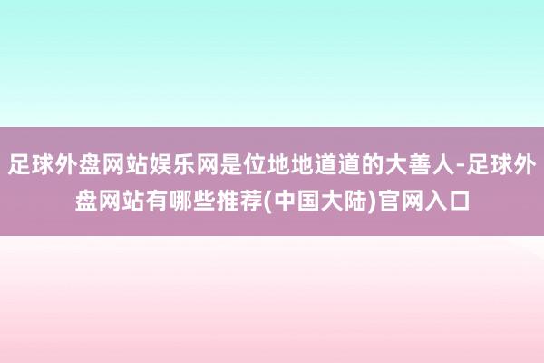 足球外盘网站娱乐网是位地地道道的大善人-足球外盘网站有哪些推荐(中国大陆)官网入口