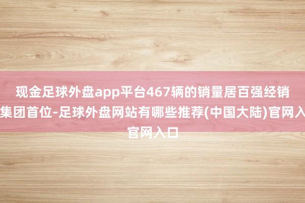 现金足球外盘app平台467辆的销量居百强经销商集团首位-足球外盘网站有哪些推荐(中国大陆)官网入口