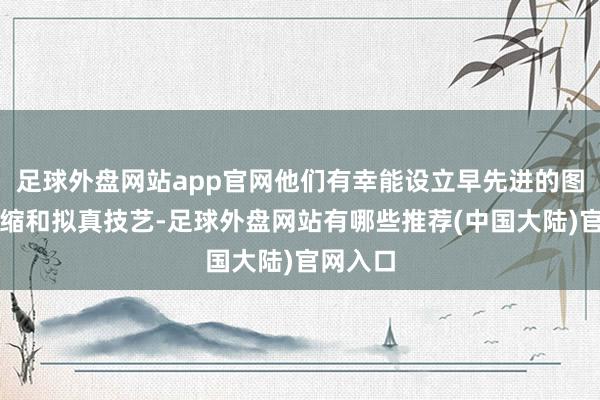 足球外盘网站app官网他们有幸能设立早先进的图形、压缩和拟真技艺-足球外盘网站有哪些推荐(中国大陆)官网入口