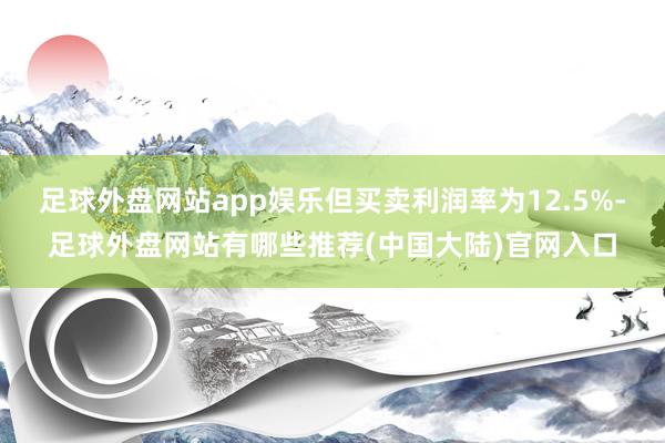 足球外盘网站app娱乐但买卖利润率为12.5%-足球外盘网站有哪些推荐(中国大陆)官网入口