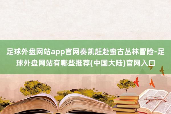 足球外盘网站app官网奏凯赶赴蛮古丛林冒险-足球外盘网站有哪些推荐(中国大陆)官网入口