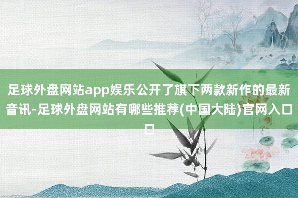 足球外盘网站app娱乐公开了旗下两款新作的最新音讯-足球外盘网站有哪些推荐(中国大陆)官网入口