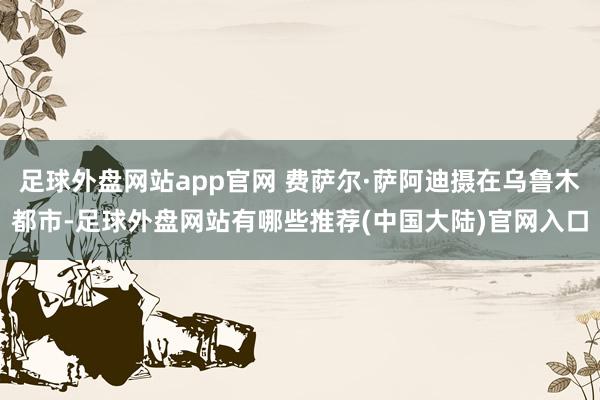 足球外盘网站app官网 费萨尔·萨阿迪摄在乌鲁木都市-足球外盘网站有哪些推荐(中国大陆)官网入口