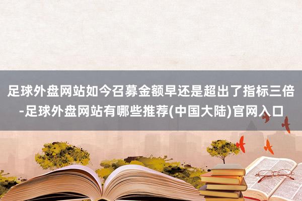 足球外盘网站如今召募金额早还是超出了指标三倍-足球外盘网站有哪些推荐(中国大陆)官网入口