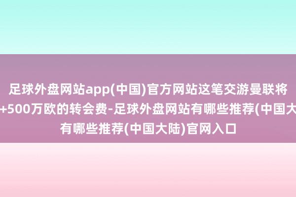 足球外盘网站app(中国)官方网站这笔交游曼联将支付4500万+500万欧的转会费-足球外盘网站有哪些推荐(中国大陆)官网入口