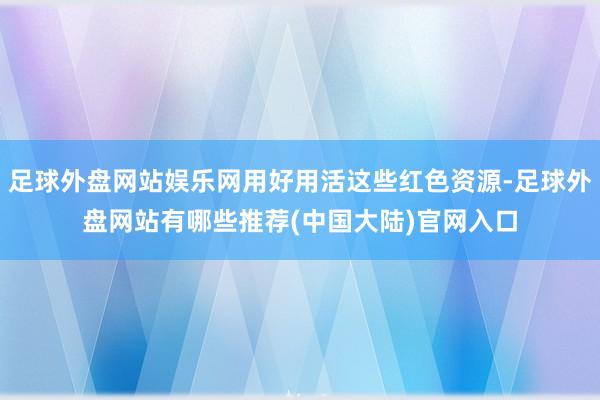 足球外盘网站娱乐网用好用活这些红色资源-足球外盘网站有哪些推荐(中国大陆)官网入口