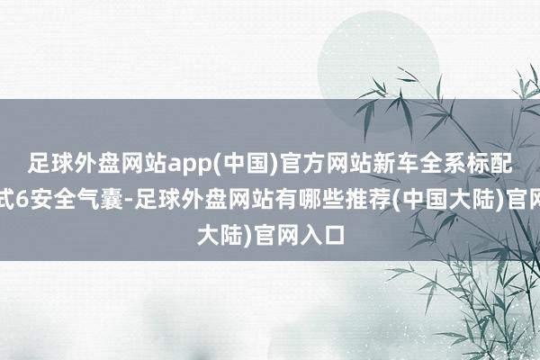 足球外盘网站app(中国)官方网站新车全系标配环抱式6安全气囊-足球外盘网站有哪些推荐(中国大陆)官网入口