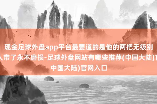 现金足球外盘app平台最要道的是他的两把无级别火器王人带了永不磨损-足球外盘网站有哪些推荐(中国大陆)官网入口