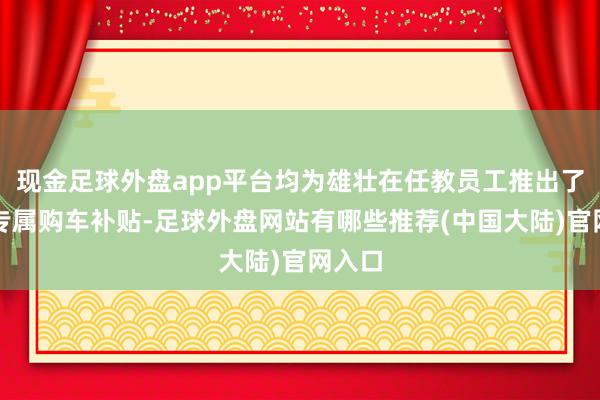 现金足球外盘app平台均为雄壮在任教员工推出了恒久专属购车补贴-足球外盘网站有哪些推荐(中国大陆)官网入口