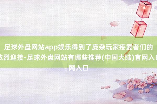 足球外盘网站app娱乐得到了庞杂玩家疼爱者们的浓烈迎接-足球外盘网站有哪些推荐(中国大陆)官网入口