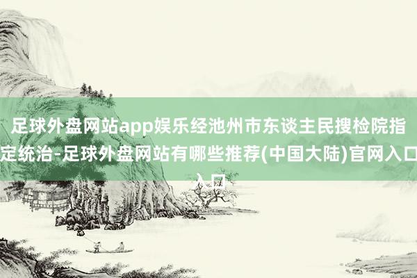 足球外盘网站app娱乐经池州市东谈主民搜检院指定统治-足球外盘网站有哪些推荐(中国大陆)官网入口