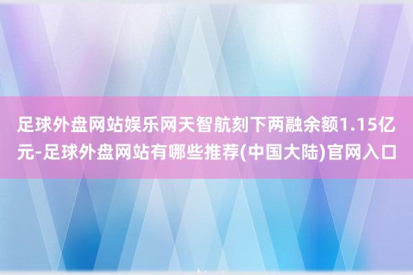 足球外盘网站娱乐网天智航刻下两融余额1.15亿元-足球外盘网站有哪些推荐(中国大陆)官网入口