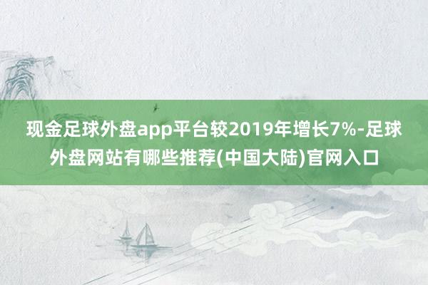 现金足球外盘app平台较2019年增长7%-足球外盘网站有哪些推荐(中国大陆)官网入口