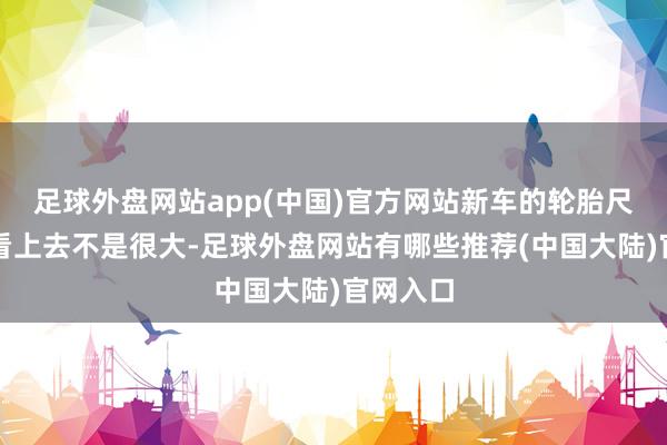 足球外盘网站app(中国)官方网站新车的轮胎尺寸天然看上去不是很大-足球外盘网站有哪些推荐(中国大陆)官网入口