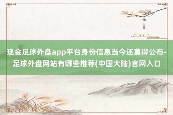 现金足球外盘app平台身份信息当今还莫得公布-足球外盘网站有哪些推荐(中国大陆)官网入口