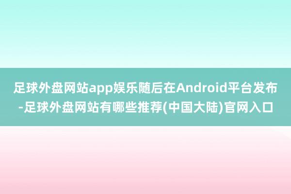 足球外盘网站app娱乐随后在Android平台发布-足球外盘网站有哪些推荐(中国大陆)官网入口