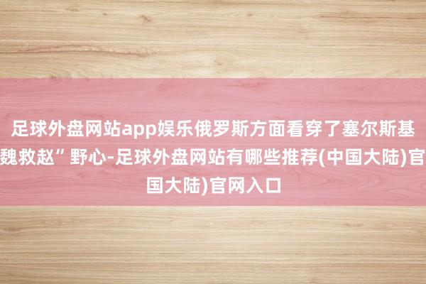 足球外盘网站app娱乐俄罗斯方面看穿了塞尔斯基的“围魏救赵”野心-足球外盘网站有哪些推荐(中国大陆)官网入口