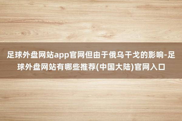 足球外盘网站app官网但由于俄乌干戈的影响-足球外盘网站有哪些推荐(中国大陆)官网入口