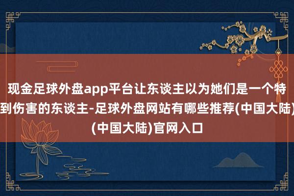 现金足球外盘app平台让东谈主以为她们是一个特别发怵受到伤害的东谈主-足球外盘网站有哪些推荐(中国大陆)官网入口