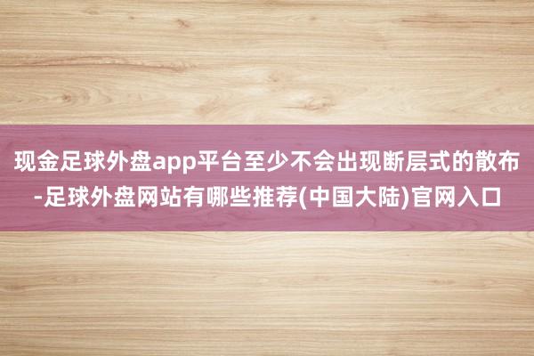 现金足球外盘app平台至少不会出现断层式的散布-足球外盘网站有哪些推荐(中国大陆)官网入口