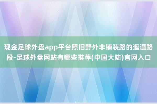 现金足球外盘app平台照旧野外非铺装路的迤逦路段-足球外盘网站有哪些推荐(中国大陆)官网入口