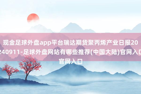 现金足球外盘app平台瑞达期货聚丙烯产业日报20240911-足球外盘网站有哪些推荐(中国大陆)官网入口