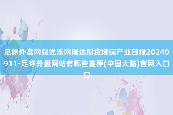 足球外盘网站娱乐网瑞达期货烧碱产业日报20240911-足球外盘网站有哪些推荐(中国大陆)官网入口