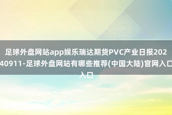 足球外盘网站app娱乐瑞达期货PVC产业日报20240911-足球外盘网站有哪些推荐(中国大陆)官网入口